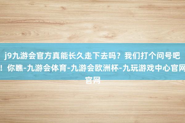 j9九游会官方真能长久走下去吗？我们打个问号吧！你瞧-九游会体育-九游会欧洲杯-九玩游戏中心官网