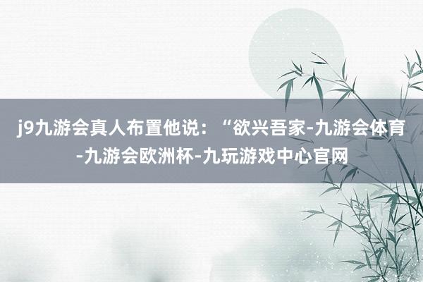 j9九游会真人布置他说：“欲兴吾家-九游会体育-九游会欧洲杯-九玩游戏中心官网