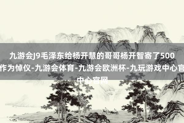 九游会J9毛泽东给杨开慧的哥哥杨开智寄了500元作为悼仪-九游会体育-九游会欧洲杯-九玩游戏中心官网