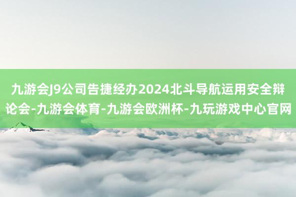九游会J9公司告捷经办2024北斗导航运用安全辩论会-九游会体育-九游会欧洲杯-九玩游戏中心官网