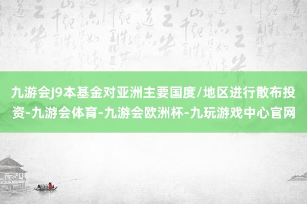 九游会J9本基金对亚洲主要国度/地区进行散布投资-九游会体育-九游会欧洲杯-九玩游戏中心官网