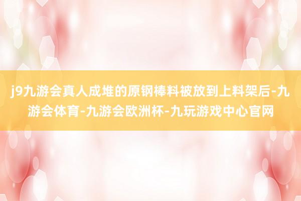 j9九游会真人成堆的原钢棒料被放到上料架后-九游会体育-九游会欧洲杯-九玩游戏中心官网