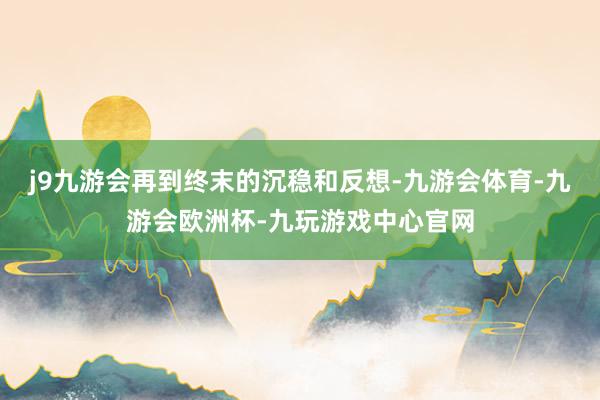 j9九游会再到终末的沉稳和反想-九游会体育-九游会欧洲杯-九玩游戏中心官网