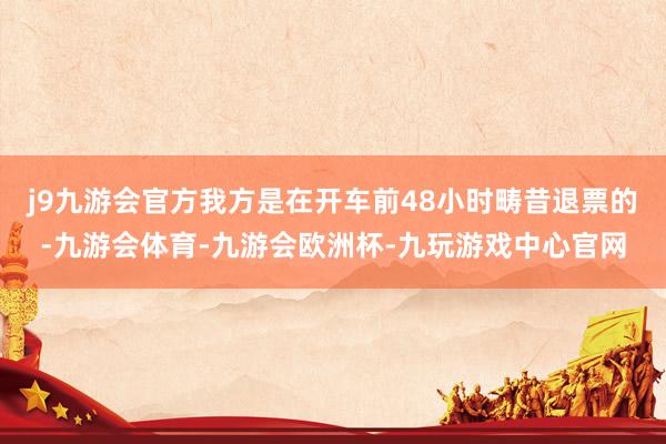 j9九游会官方我方是在开车前48小时畴昔退票的-九游会体育-九游会欧洲杯-九玩游戏中心官网