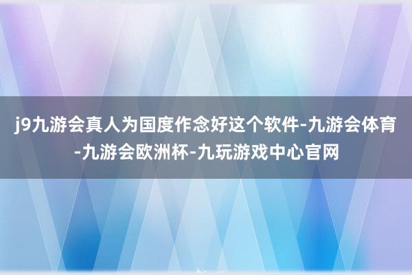 j9九游会真人为国度作念好这个软件-九游会体育-九游会欧洲杯-九玩游戏中心官网