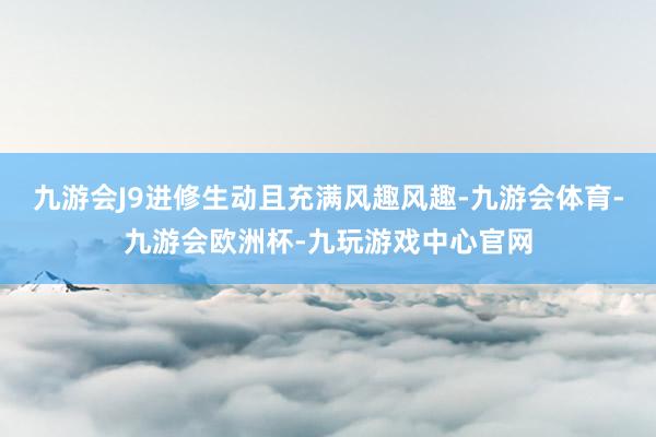 九游会J9进修生动且充满风趣风趣-九游会体育-九游会欧洲杯-九玩游戏中心官网