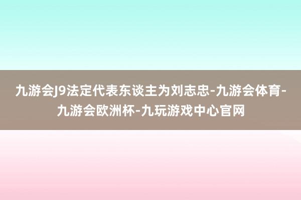 九游会J9法定代表东谈主为刘志忠-九游会体育-九游会欧洲杯-九玩游戏中心官网