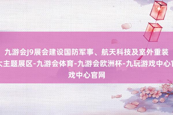 九游会J9展会建设国防军事、航天科技及室外重装三大主题展区-九游会体育-九游会欧洲杯-九玩游戏中心官网