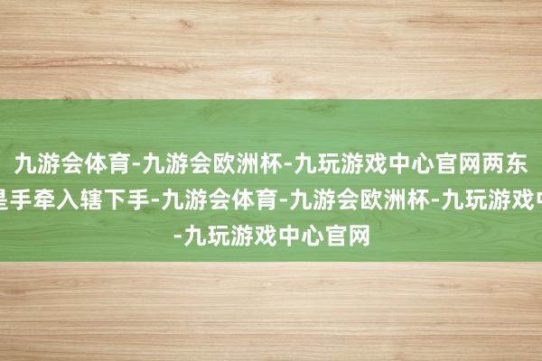 九游会体育-九游会欧洲杯-九玩游戏中心官网两东谈主老是手牵入辖下手-九游会体育-九游会欧洲杯-九玩游戏中心官网