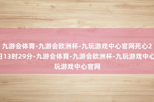 九游会体育-九游会欧洲杯-九玩游戏中心官网死心2月5日13时29分-九游会体育-九游会欧洲杯-九玩游戏中心官网
