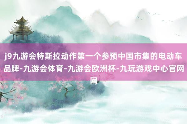 j9九游会特斯拉动作第一个参预中国市集的电动车品牌-九游会体育-九游会欧洲杯-九玩游戏中心官网