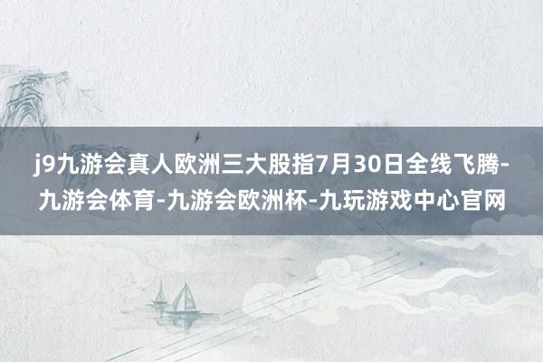 j9九游会真人　　欧洲三大股指7月30日全线飞腾-九游会体育-九游会欧洲杯-九玩游戏中心官网