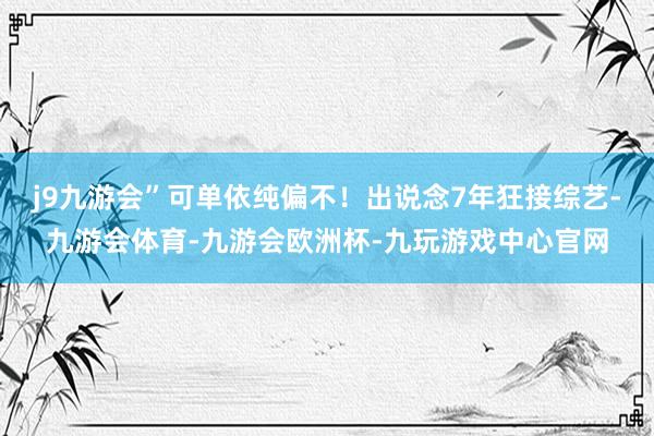 j9九游会”可单依纯偏不！出说念7年狂接综艺-九游会体育-九游会欧洲杯-九玩游戏中心官网