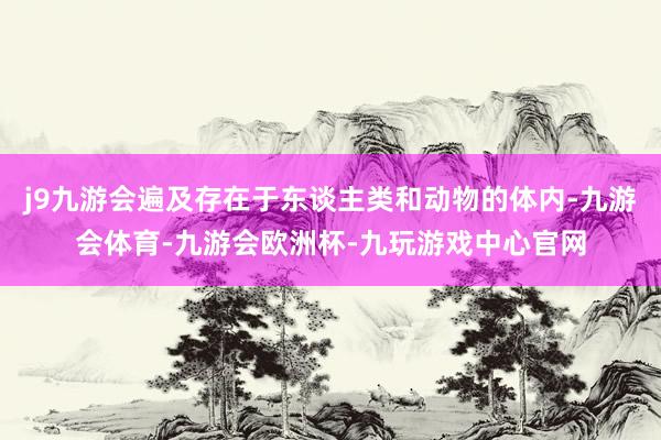 j9九游会遍及存在于东谈主类和动物的体内-九游会体育-九游会欧洲杯-九玩游戏中心官网