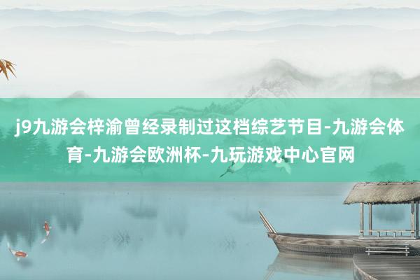 j9九游会梓渝曾经录制过这档综艺节目-九游会体育-九游会欧洲杯-九玩游戏中心官网