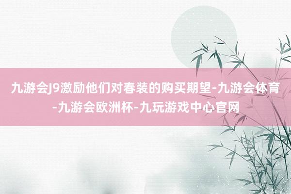 九游会J9激励他们对春装的购买期望-九游会体育-九游会欧洲杯-九玩游戏中心官网