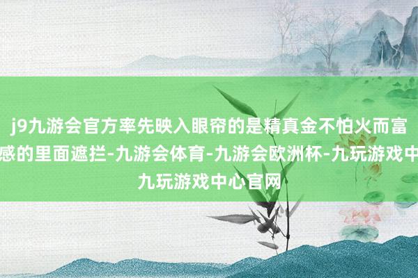 j9九游会官方率先映入眼帘的是精真金不怕火而富裕艺术感的里面遮拦-九游会体育-九游会欧洲杯-九玩游戏中心官网