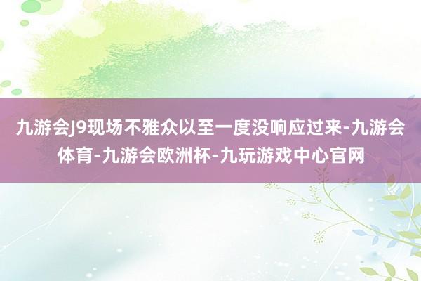 九游会J9现场不雅众以至一度没响应过来-九游会体育-九游会欧洲杯-九玩游戏中心官网