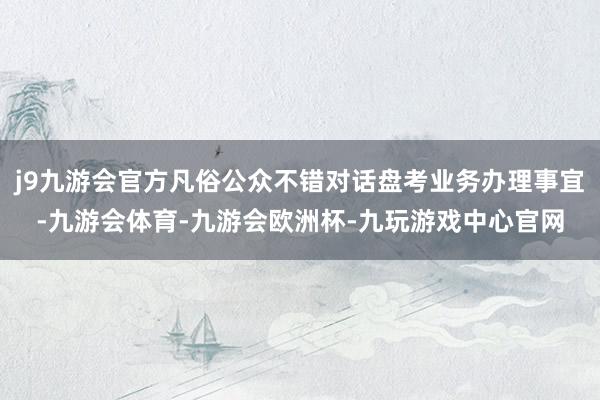 j9九游会官方凡俗公众不错对话盘考业务办理事宜-九游会体育-九游会欧洲杯-九玩游戏中心官网
