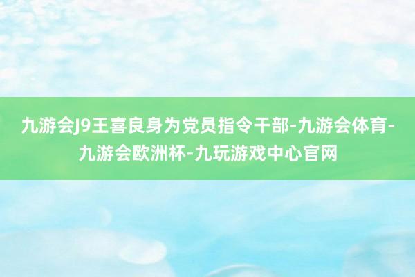 九游会J9王喜良身为党员指令干部-九游会体育-九游会欧洲杯-九玩游戏中心官网