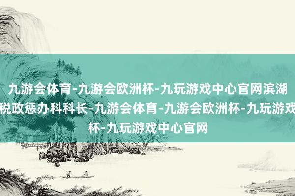 九游会体育-九游会欧洲杯-九玩游戏中心官网滨湖区财政局税政惩办科科长-九游会体育-九游会欧洲杯-九玩游戏中心官网