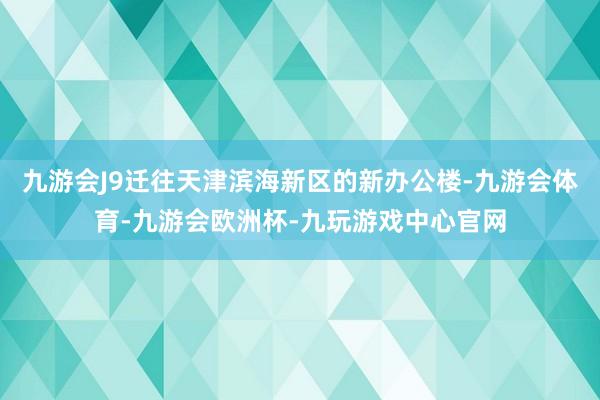 九游会J9迁往天津滨海新区的新办公楼-九游会体育-九游会欧洲杯-九玩游戏中心官网