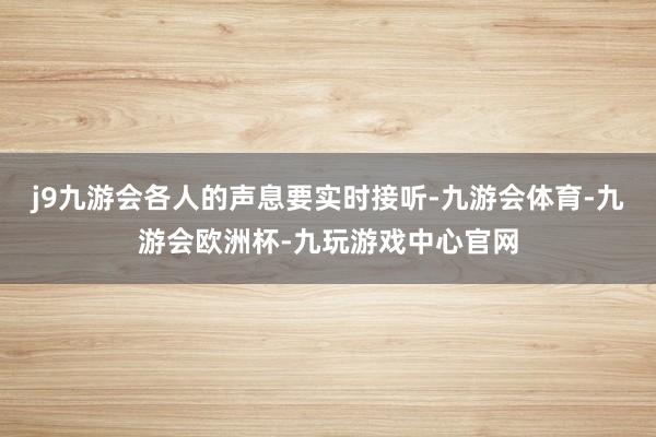 j9九游会各人的声息要实时接听-九游会体育-九游会欧洲杯-九玩游戏中心官网