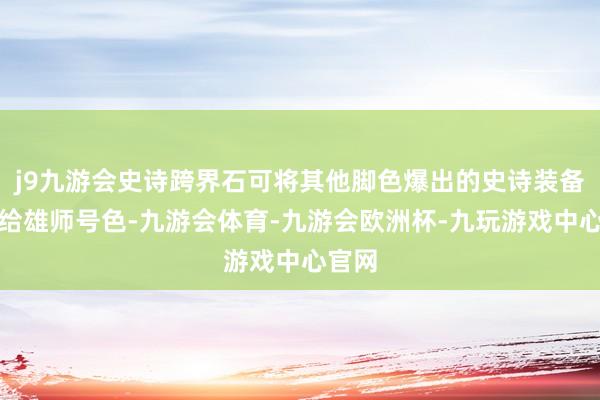 j9九游会史诗跨界石可将其他脚色爆出的史诗装备跨界给雄师号色-九游会体育-九游会欧洲杯-九玩游戏中心官网