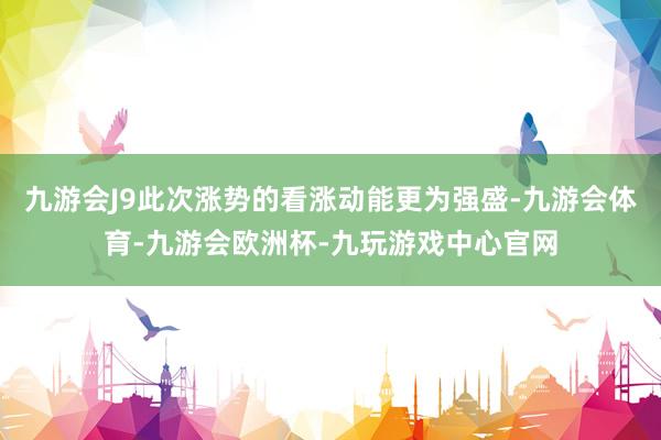 九游会J9此次涨势的看涨动能更为强盛-九游会体育-九游会欧洲杯-九玩游戏中心官网