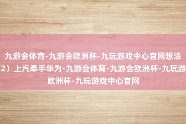 九游会体育-九游会欧洲杯-九玩游戏中心官网想法质料提高；2）上汽牵手华为-九游会体育-九游会欧洲杯-九玩游戏中心官网
