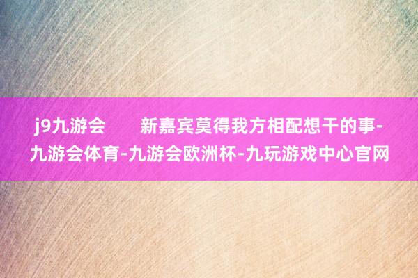 j9九游会       新嘉宾莫得我方相配想干的事-九游会体育-九游会欧洲杯-九玩游戏中心官网