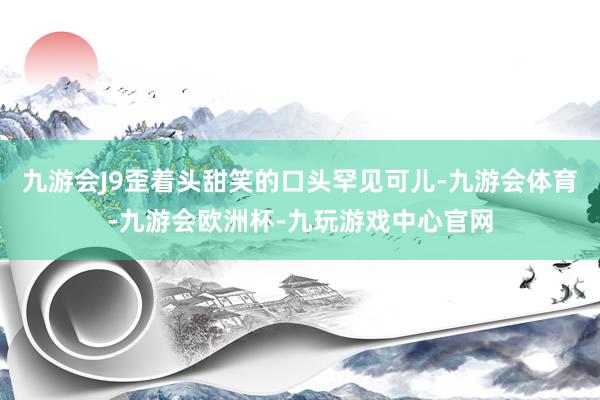 九游会J9歪着头甜笑的口头罕见可儿-九游会体育-九游会欧洲杯-九玩游戏中心官网