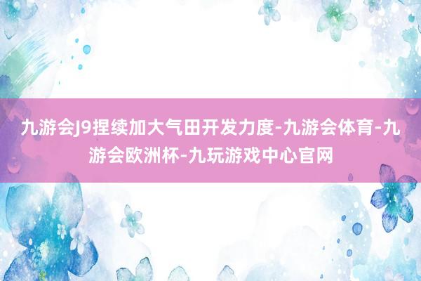 九游会J9捏续加大气田开发力度-九游会体育-九游会欧洲杯-九玩游戏中心官网