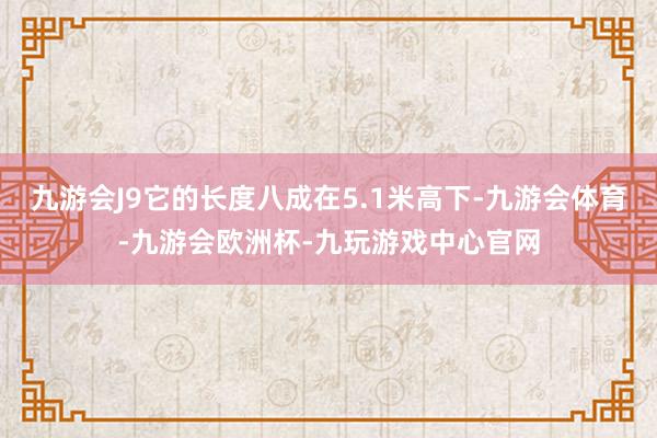 九游会J9它的长度八成在5.1米高下-九游会体育-九游会欧洲杯-九玩游戏中心官网
