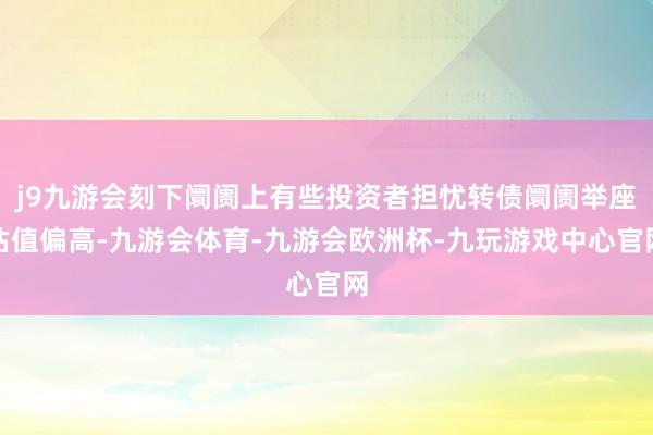 j9九游会刻下阛阓上有些投资者担忧转债阛阓举座估值偏高-九游会体育-九游会欧洲杯-九玩游戏中心官网