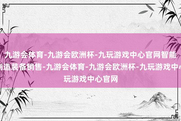 九游会体育-九游会欧洲杯-九玩游戏中心官网智能基础制造装备销售-九游会体育-九游会欧洲杯-九玩游戏中心官网
