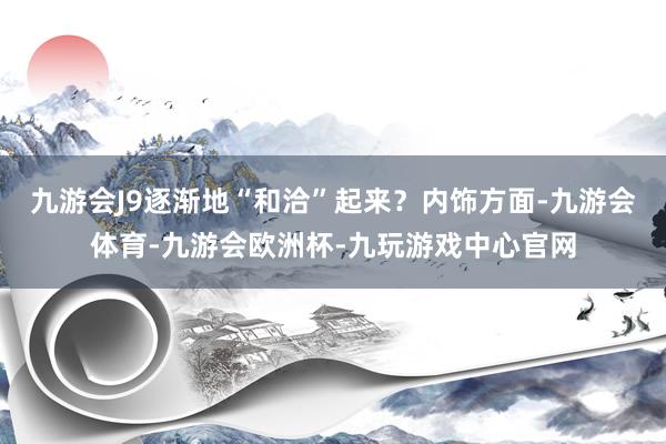 九游会J9逐渐地“和洽”起来？内饰方面-九游会体育-九游会欧洲杯-九玩游戏中心官网