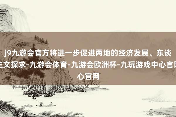 j9九游会官方将进一步促进两地的经济发展、东谈主文探求-九游会体育-九游会欧洲杯-九玩游戏中心官网