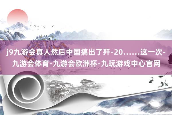 j9九游会真人然后中国搞出了歼-20……这一次-九游会体育-九游会欧洲杯-九玩游戏中心官网