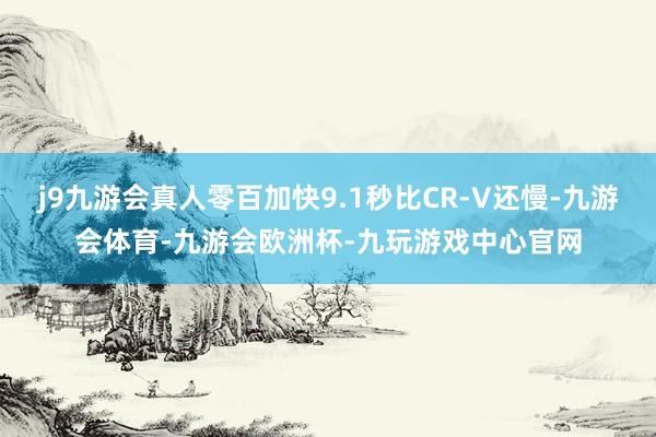 j9九游会真人零百加快9.1秒比CR-V还慢-九游会体育-九游会欧洲杯-九玩游戏中心官网