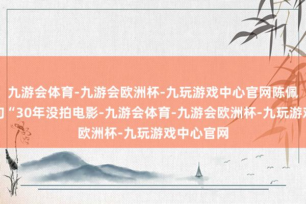 九游会体育-九游会欧洲杯-九玩游戏中心官网陈佩斯导演一句“30年没拍电影-九游会体育-九游会欧洲杯-九玩游戏中心官网