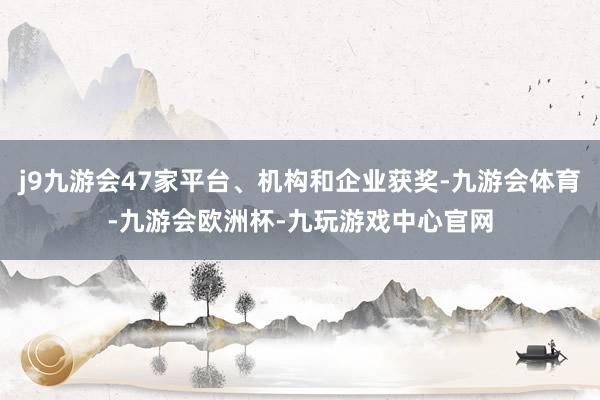 j9九游会47家平台、机构和企业获奖-九游会体育-九游会欧洲杯-九玩游戏中心官网
