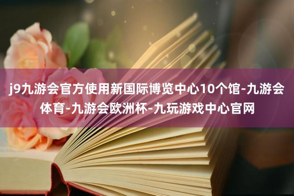 j9九游会官方使用新国际博览中心10个馆-九游会体育-九游会欧洲杯-九玩游戏中心官网
