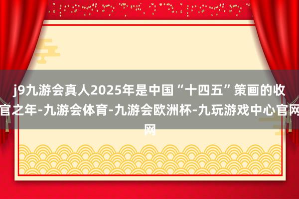 j9九游会真人2025年是中国“十四五”策画的收官之年-九游会体育-九游会欧洲杯-九玩游戏中心官网