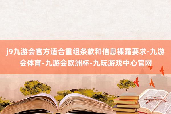 j9九游会官方适合重组条款和信息裸露要求-九游会体育-九游会欧洲杯-九玩游戏中心官网
