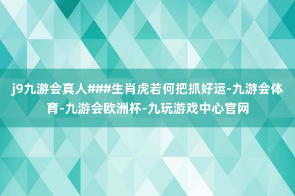 j9九游会真人###生肖虎若何把抓好运-九游会体育-九游会欧洲杯-九玩游戏中心官网