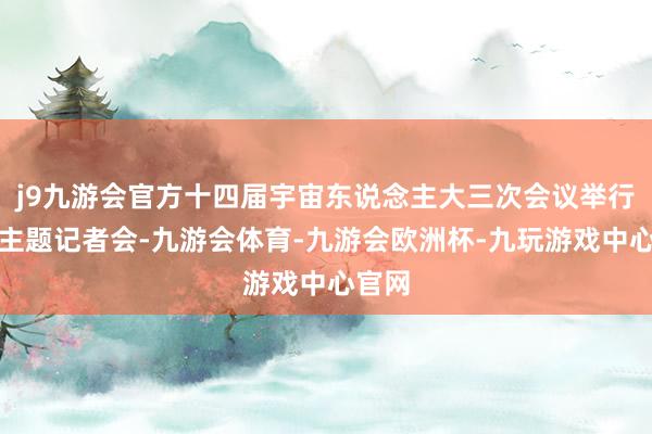 j9九游会官方十四届宇宙东说念主大三次会议举行经济主题记者会-九游会体育-九游会欧洲杯-九玩游戏中心官网