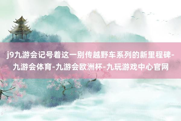 j9九游会记号着这一别传越野车系列的新里程碑-九游会体育-九游会欧洲杯-九玩游戏中心官网