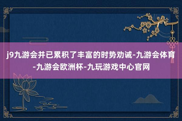 j9九游会并已累积了丰富的时势劝诫-九游会体育-九游会欧洲杯-九玩游戏中心官网