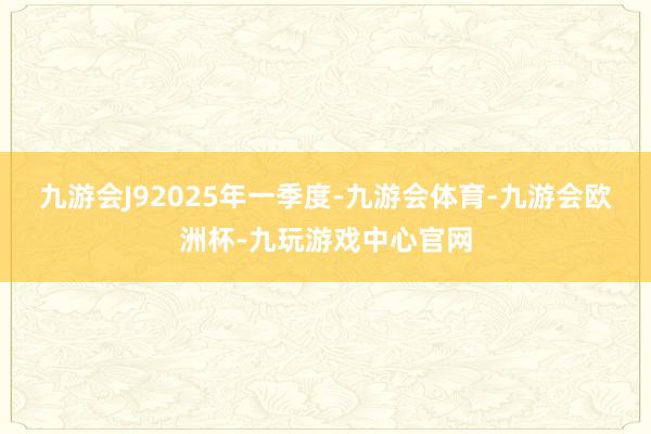 九游会J9　　2025年一季度-九游会体育-九游会欧洲杯-九玩游戏中心官网